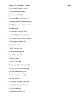 Fifteen Thousand Useful Phrases 469
I am certainly in earnest sympathy
I am confronted by the hope
I am conscious of the fact
I am convinced by what I have seen
I am deeply imbued with the conviction
I am deeply insensible of the compliment
I am determined
I am even bold enough to hazard
I am exceeding my necessary limits
I am exceedingly glad of this opportunity
I am extremely obliged to you
I am familiar with
I am far from asserting
I am filled with admiration
I am firmly convinced
I am free to admit
I am fully convinced
I am giving voice to what you all feel
I am glad of this public opportunity
I am glad to answer to the toast
I am glad to express the belief
I am glad to notice
I am going to spare you and myself
I am grateful to you for this honor
I am greatly alarmed
I am greatly indebted to you
 