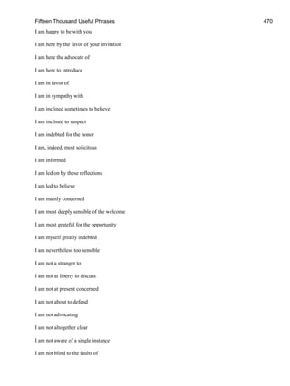 Fifteen Thousand Useful Phrases 470
I am happy to be with you
I am here by the favor of your invitation
I am here the advocate of
I am here to introduce
I am in favor of
I am in sympathy with
I am inclined sometimes to believe
I am inclined to suspect
I am indebted for the honor
I am, indeed, most solicitous
I am informed
I am led on by these reflections
I am led to believe
I am mainly concerned
I am most deeply sensible of the welcome
I am most grateful for the opportunity
I am myself greatly indebted
I am nevertheless too sensible
I am not a stranger to
I am not at liberty to discuss
I am not at present concerned
I am not about to defend
I am not advocating
I am not altogether clear
I am not aware of a single instance
I am not blind to the faults of
 