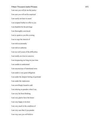 Fifteen Thousand Useful Phrases 473
I am sure you will do me the justice
I am sure you will not be surprised
I am surely not here to assert
I am tempted further to offer to you
I am thankful for the privilege
I am thoroughly convinced
I am to speak to you this evening
I am to urge the interest of
I am told occasionally
I am told on authority
I am too well aware of the difficulties
I am totally at a loss to conceive
I am trespassing too long on your time
I am unable to understand
I am unconscious of intentional error
I am under a very great obligation
I am under the deepest feeling of gratitude
I am under the impression
I am unwillingly bound to add
I am uttering no paradox when I say
I am very far from thinking.
I am very glad to have the honor
I am very happy to be here
I am very much in the condition of
I am very sure that if you ponder
I am very sure you will believe
 