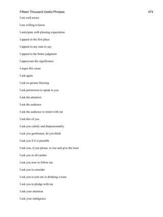Fifteen Thousand Useful Phrases 474
I am well aware
I am willing to know
I anticipate with pleasing expectation
I appeal in the first place
I appeal to any man to say
I appeal to the better judgment
I appreciate the significance
I argue this cause
I ask again
I ask no greater blessing
I ask permission to speak to you
I ask the attention
I ask the audience
I ask the audience to return with me
I ask this of you
I ask you calmly and dispassionately
I ask you gentlemen, do you think
I ask you if it is possible
I ask you, if you please, to rise and give the toast
I ask you in all candor
I ask you now to follow me
I ask you to consider
I ask you to join me in drinking a toast
I ask you to pledge with me
I ask your attention
I ask your indulgence
 