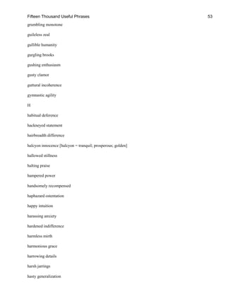 Fifteen Thousand Useful Phrases 53
grumbling monotone
guileless zeal
gullible humanity
gurgling brooks
gushing enthusiasm
gusty clamor
guttural incoherence
gymnastic agility
H
habitual deference
hackneyed statement
hairbreadth difference
halcyon innocence [halcyon = tranquil; prosperous; golden]
hallowed stillness
halting praise
hampered power
handsomely recompensed
haphazard ostentation
happy intuition
harassing anxiety
hardened indifference
harmless mirth
harmonious grace
harrowing details
harsh jarrings
hasty generalization
 
