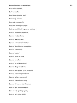 Fifteen Thousand Useful Phrases 476
I call on you to answer
I call to mind how
I can by no calculation justify
I call hardly conceive
I can make allowance for
I can most truthfully assure you
I call never sufficiently express my gratitude
I can not allow myself to believe
I can not avoid confessing
I can not be content with
I can not believe, I will not believe
I can not better illustrate this argument
I can not better sum up
I can not boast of
I can not bound my vision
I can not but reflect
I can not but see what mischief
I can not charge myself with
I can not close without giving expression
I can not conceive a greater honor
I can not feel any doubt myself
I can not forbear from offering
I can not give you a better illustration
I can not help expressing a wish
I can not help speaking urgently
I can not here go into details
 
