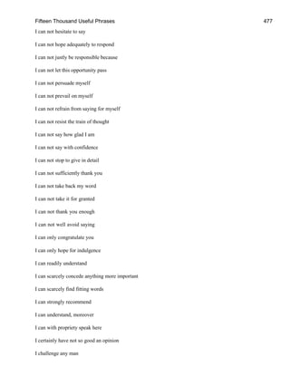 Fifteen Thousand Useful Phrases 477
I can not hesitate to say
I can not hope adequately to respond
I can not justly be responsible because
I can not let this opportunity pass
I can not persuade myself
I can not prevail on myself
I can not refrain from saying for myself
I can not resist the train of thought
I can not say how glad I am
I can not say with confidence
I can not stop to give in detail
I can not sufficiently thank you
I can not take back my word
I can not take it for granted
I can not thank you enough
I can not well avoid saying
I can only congratulate you
I can only hope for indulgence
I can readily understand
I can scarcely concede anything more important
I can scarcely find fitting words
I can strongly recommend
I can understand, moreover
I can with propriety speak here
I certainly have not so good an opinion
I challenge any man
 