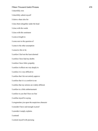 Fifteen Thousand Useful Phrases 478
I cheerfully own
I cheerfully submit myself
I claim a share also for
I class them altogether under the head
I close with the words
I close with this sentiment
I come at length to
I come next to the question of
I come to the other assumption
I conceive this to be
I confess I feel not the least alarmed
I confess I have had my doubts
I confess I have little sympathy
I confess it affects me very deeply to
I confess it is very difficult to
I confess that I do not entirely approve
I confess that it is a comfort to me
I confess that my notions are widely different
I confess to a little embarrassment
I confess to you that I have no fear
I confine myself to saying
I congratulate you upon the auspicious character
I consider I have said enough in proof
I consider it amply explains
I contend
I content myself with pursuing
 
