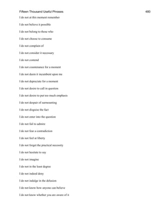Fifteen Thousand Useful Phrases 480
I do not at this moment remember
I do not believe it possible
I do not belong to those who
I do not choose to consume
I do not complain of
I do not consider it necessary
I do not contend
I do not countenance for a moment
I do not deem it incumbent upon me
I do not depreciate for a moment
I do not desire to call in question
I do not desire to put too much emphasis
I do not despair of surmounting
I do not disguise the fact
I do not enter into the question
I do not fail to admire
I do not fear a contradiction
I do not feel at liberty
I do not forget the practical necessity
I do not hesitate to say
I do not imagine
I do not in the least degree
I do not indeed deny
I do not indulge in the delusion
I do not know how anyone can believe
I do not know whether you are aware of it
 