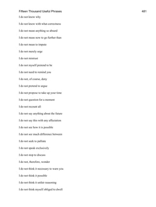 Fifteen Thousand Useful Phrases 481
I do not know why
I do not know with what correctness
I do not mean anything so absurd
I do not mean now to go further than
I do not mean to impute
I do not merely urge
I do not mistrust
I do not myself pretend to be
I do not need to remind you
I do not, of course, deny
I do not pretend to argue
I do not propose to take up your time
I do not question for a moment
I do not recount all
I do not say anything about the future
I do not say this with any affectation
I do not see how it is possible
I do not see much difference between
I do not seek to palliate
I do not speak exclusively
I do not stop to discuss
I do not, therefore, wonder
I do not think it necessary to warn you
I do not think it possible
I do not think it unfair reasoning
I do not think myself obliged to dwell
 