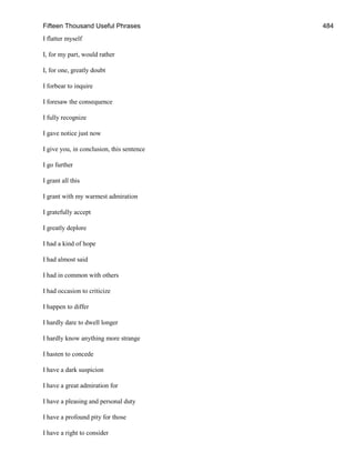 Fifteen Thousand Useful Phrases 484
I flatter myself
I, for my part, would rather
I, for one, greatly doubt
I forbear to inquire
I foresaw the consequence
I fully recognize
I gave notice just now
I give you, in conclusion, this sentence
I go further
I grant all this
I grant with my warmest admiration
I gratefully accept
I greatly deplore
I had a kind of hope
I had almost said
I had in common with others
I had occasion to criticize
I happen to differ
I hardly dare to dwell longer
I hardly know anything more strange
I hasten to concede
I have a dark suspicion
I have a great admiration for
I have a pleasing and personal duty
I have a profound pity for those
I have a right to consider
 