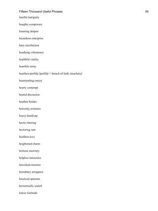 Fifteen Thousand Useful Phrases 54
hateful malignity
haughty composure
haunting despair
hazardous enterprise
hazy recollection
headlong vehemence
healthful vitality
heartfelt amity
heartless perfidy [perfidy = breach of faith; treachery]
heartrending outcry
hearty contempt
heated discussion
heathen hordes
heavenly ecstasies
heavy handicap
hectic tittering
hectoring rant
heedless love
heightened charm
heinous enormity
helpless innocence
herculean monster
hereditary arrogance
heretical opinions
hermetically sealed
heroic fortitude
 