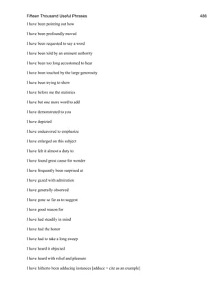 Fifteen Thousand Useful Phrases 486
I have been pointing out how
I have been profoundly moved
I have been requested to say a word
I have been told by an eminent authority
I have been too long accustomed to hear
I have been touched by the large generosity
I have been trying to show
I have before me the statistics
I have but one more word to add
I have demonstrated to you
I have depicted
I have endeavored to emphasize
I have enlarged on this subject
I have felt it almost a duty to
I have found great cause for wonder
I have frequently been surprised at
I have gazed with admiration
I have generally observed
I have gone so far as to suggest
I have good reason for
I have had steadily in mind
I have had the honor
I have had to take a long sweep
I have heard it objected
I have heard with relief and pleasure
I have hitherto been adducing instances [adduce = cite as an example]
 