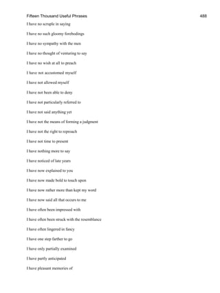 Fifteen Thousand Useful Phrases 488
I have no scruple in saying
I have no such gloomy forebodings
I have no sympathy with the men
I have no thought of venturing to say
I have no wish at all to preach
I have not accustomed myself
I have not allowed myself
I have not been able to deny
I have not particularly referred to
I have not said anything yet
I have not the means of forming a judgment
I have not the right to reproach
I have not time to present
I have nothing more to say
I have noticed of late years
I have now explained to you
I have now made bold to touch upon
I have now rather more than kept my word
I have now said all that occurs to me
I have often been impressed with
I have often been struck with the resemblance
I have often lingered in fancy
I have one step farther to go
I have only partially examined
I have partly anticipated
I have pleasant memories of
 