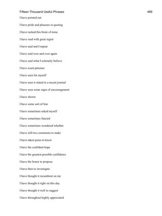 Fifteen Thousand Useful Phrases 489
I have pointed out
I have pride and pleasure in quoting
I have racked this brain of mine
I have read with great regret
I have said and I repeat
I have said over and over again
I have said what I solemnly believe
I have scant patience
I have seen for myself
I have seen it stated in a recent journal
I have seen some signs of encouragement
I have shown
I have some sort of fear
I have sometimes asked myself
I have sometimes fancied
I have sometimes wondered whether
I have still two comments to make
I have taken pains to know
I have the confident hope
I have the greatest possible confidence
I have the honor to propose
I have then to investigate
I have thought it incumbent on me
I have thought it right on this day
I have thought it well to suggest
I have throughout highly appreciated
 