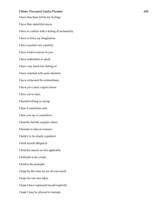 Fifteen Thousand Useful Phrases 490
I have thus been led by my feelings
I have thus stated the reason
I have to confess with a feeling of melancholy
I have to force my imagination
I have touched very cursorily
I have tried to convey to you
I have undertaken to speak
I have very much less feeling of
I have watched with some attention
I have witnessed the extraordinary
I have yet a more cogent reason
I have yet to learn
I hazard nothing in saying
I hear it sometimes said
I hear you say to yourselves
I heartily feel the singular claims
I hesitate to take an instance
I hold it to be clearly expedient
I hold myself obliged to
I hold the maxim no less applicable
I hold this to be a truth
I hold to the principle
I hope by this time we are all convinced
I hope for our own sakes
I hope I have expressed myself explicitly
I hope I may be allowed to intimate
 