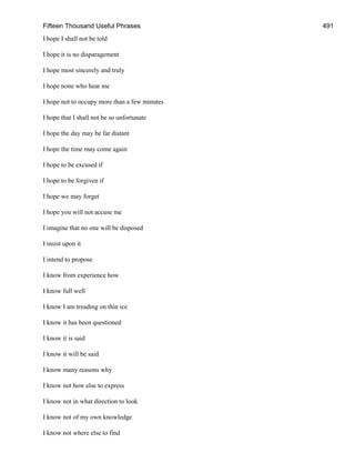 Fifteen Thousand Useful Phrases 491
I hope I shall not be told
I hope it is no disparagement
I hope most sincerely and truly
I hope none who hear me
I hope not to occupy more than a few minutes
I hope that I shall not be so unfortunate
I hope the day may be far distant
I hope the time may come again
I hope to be excused if
I hope to be forgiven if
I hope we may forget
I hope you will not accuse me
I imagine that no one will be disposed
I insist upon it
I intend to propose
I know from experience how
I know full well
I know I am treading on thin ice
I know it has been questioned
I know it is said
I know it will be said
I know many reasons why
I know not how else to express
I know not in what direction to look
I know not of my own knowledge
I know not where else to find
 