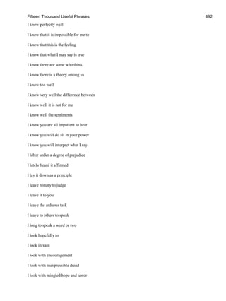 Fifteen Thousand Useful Phrases 492
I know perfectly well
I know that it is impossible for me to
I know that this is the feeling
I know that what I may say is true
I know there are some who think
I know there is a theory among us
I know too well
I know very well the difference between
I know well it is not for me
I know well the sentiments
I know you are all impatient to hear
I know you will do all in your power
I know you will interpret what I say
I labor under a degree of prejudice
I lately heard it affirmed
I lay it down as a principle
I leave history to judge
I leave it to you
I leave the arduous task
I leave to others to speak
I long to speak a word or two
I look hopefully to
I look in vain
I look with encouragement
I look with inexpressible dread
I look with mingled hope and terror
 