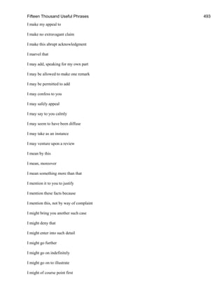 Fifteen Thousand Useful Phrases 493
I make my appeal to
I make no extravagant claim
I make this abrupt acknowledgment
I marvel that
I may add, speaking for my own part
I may be allowed to make one remark
I may be permitted to add
I may confess to you
I may safely appeal
I may say to you calmly
I may seem to have been diffuse
I may take as an instance
I may venture upon a review
I mean by this
I mean, moreover
I mean something more than that
I mention it to you to justify
I mention these facts because
I mention this, not by way of complaint
I might bring you another such case
I might deny that
I might enter into such detail
I might go further
I might go on indefinitely
I might go on to illustrate
I might of course point first
 