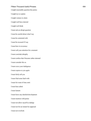 Fifteen Thousand Useful Phrases 494
I might reasonably question the justice
I might try to explain
I might venture to claim
I might well have desired
I might well think
I must ask an abrupt question
I must be careful about what I say
I must be contented with
I must be excused if I say
I must bow in reverence
I must call your attention for a moment
I must conclude abruptly
I must confess that I became rather alarmed
I must consider this as
I must crave your indulgence
I must express to you again
I must fairly tell you
I must find some fault with
I must for want of time omit
I must here admit
I must lament
I must leave any detailed development
I must mention with praise
I must not allow myself to indulge
I must not for an instant be supposed
I must not overlook
 
