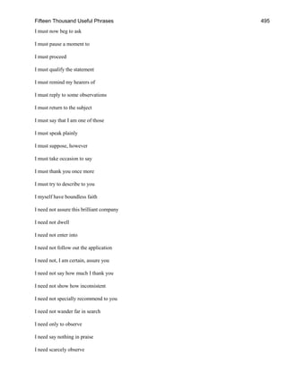 Fifteen Thousand Useful Phrases 495
I must now beg to ask
I must pause a moment to
I must proceed
I must qualify the statement
I must remind my hearers of
I must reply to some observations
I must return to the subject
I must say that I am one of those
I must speak plainly
I must suppose, however
I must take occasion to say
I must thank you once more
I must try to describe to you
I myself have boundless faith
I need not assure this brilliant company
I need not dwell
I need not enter into
I need not follow out the application
I need not, I am certain, assure you
I need not say how much I thank you
I need not show how inconsistent
I need not specially recommend to you
I need not wander far in search
I need only to observe
I need say nothing in praise
I need scarcely observe
 