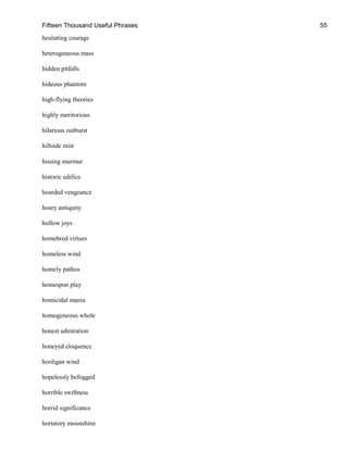 Fifteen Thousand Useful Phrases 55
hesitating courage
heterogeneous mass
hidden pitfalls
hideous phantom
high-flying theories
highly meritorious
hilarious outburst
hillside mist
hissing murmur
historic edifice
hoarded vengeance
hoary antiquity
hollow joys
homebred virtues
homeless wind
homely pathos
homespun play
homicidal mania
homogeneous whole
honest admiration
honeyed eloquence
hooligan wind
hopelessly befogged
horrible swiftness
horrid significance
hortatory moonshine
 