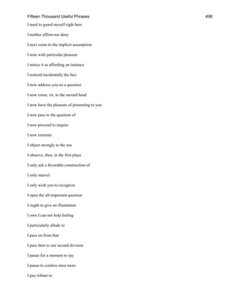 Fifteen Thousand Useful Phrases 496
I need to guard myself right here
I neither affirm nor deny
I next come to the implicit assumption
I note with particular pleasure
I notice it as affording an instance
I noticed incidentally the fact
I now address you on a question
I now come, sir, to the second head
I now have the pleasure of presenting to you
I now pass to the question of
I now proceed to inquire
I now reiterate
I object strongly to the use
I observe, then, in the first place
I only ask a favorable construction of
I only marvel
I only wish you to recognize
I open the all-important question
I ought to give an illustration
I own I can not help feeling
I particularly allude to
I pass on from that
I pass then to our second division
I pause for a moment to say
I pause to confess once more
I pay tribute to
 