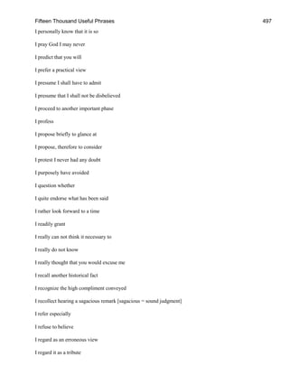 Fifteen Thousand Useful Phrases 497
I personally know that it is so
I pray God I may never
I predict that you will
I prefer a practical view
I presume I shall have to admit
I presume that I shall not be disbelieved
I proceed to another important phase
I profess
I propose briefly to glance at
I propose, therefore to consider
I protest I never had any doubt
I purposely have avoided
I question whether
I quite endorse what has been said
I rather look forward to a time
I readily grant
I really can not think it necessary to
I really do not know
I really thought that you would excuse me
I recall another historical fact
I recognize the high compliment conveyed
I recollect hearing a sagacious remark [sagacious = sound judgment]
I refer especially
I refuse to believe
I regard as an erroneous view
I regard it as a tribute
 