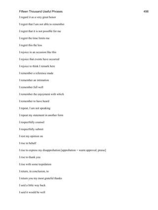 Fifteen Thousand Useful Phrases 498
I regard it as a very great honor
I regret that I am not able to remember
I regret that it is not possible for me
I regret the time limits me
I regret this the less
I rejoice in an occasion like this
I rejoice that events have occurred
I rejoice to think I remark here
I remember a reference made
I remember an intimation
I remember full well
I remember the enjoyment with which
I remember to have heard
I repeat, I am not speaking
I repeat my statement in another form
I respectfully counsel
I respectfully submit
I rest my opinion on
I rise in behalf
I rise to express my disapprobation [approbation = warm approval; praise]
I rise to thank you
I rise with some trepidation
I return, in conclusion, to
I return you my most grateful thanks
I said a little way back
I said it would be well
 