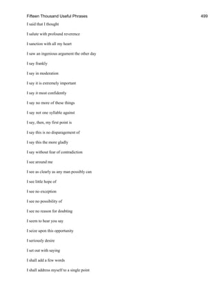 Fifteen Thousand Useful Phrases 499
I said that I thought
I salute with profound reverence
I sanction with all my heart
I saw an ingenious argument the other day
I say frankly
I say in moderation
I say it is extremely important
I say it most confidently
I say no more of these things
I say not one syllable against
I say, then, my first point is
I say this is no disparagement of
I say this the more gladly
I say without fear of contradiction
I see around me
I see as clearly as any man possibly can
I see little hope of
I see no exception
I see no possibility of
I see no reason for doubting
I seem to hear you say
I seize upon this opportunity
I seriously desire
I set out with saying
I shall add a few words
I shall address myself to a single point
 