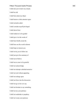 Fifteen Thousand Useful Phrases 500
I shall ask you to look very closely
I shall be told
I shall best attain my object
I shall bestow a little attention upon
I shall certainly admit
I shall consider myself privileged
I shall desist from
I shall endeavor to be guided
I shall give it in the words of
I shall here briefly recite the
I shall here use the word to denote
I shall hope to interest you
I shall invite you to follow me
I shall just give the summary of
I shall never believe
I shall never cease to be grateful
I shall not acknowledge
I shall not attempt a detailed narrative
I shall not end without appealing
I shall not enlarge upon
I shall not force into the discussion
I shall not go so far as to say
I shall not hesitate to say something
I shall not tax your patience
I shall not undertake to prophesy
I shall not weary your patience
 