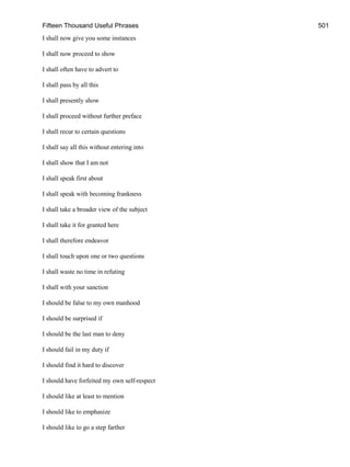 Fifteen Thousand Useful Phrases 501
I shall now give you some instances
I shall now proceed to show
I shall often have to advert to
I shall pass by all this
I shall presently show
I shall proceed without further preface
I shall recur to certain questions
I shall say all this without entering into
I shall show that I am not
I shall speak first about
I shall speak with becoming frankness
I shall take a broader view of the subject
I shall take it for granted here
I shall therefore endeavor
I shall touch upon one or two questions
I shall waste no time in refuting
I shall with your sanction
I should be false to my own manhood
I should be surprised if
I should be the last man to deny
I should fail in my duty if
I should find it hard to discover
I should have forfeited my own self-respect
I should like at least to mention
I should like to emphasize
I should like to go a step farther
 