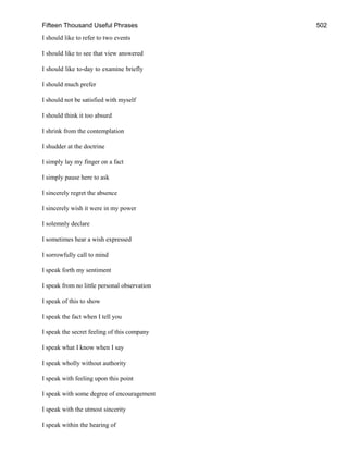 Fifteen Thousand Useful Phrases 502
I should like to refer to two events
I should like to see that view answered
I should like to-day to examine briefly
I should much prefer
I should not be satisfied with myself
I should think it too absurd
I shrink from the contemplation
I shudder at the doctrine
I simply lay my finger on a fact
I simply pause here to ask
I sincerely regret the absence
I sincerely wish it were in my power
I solemnly declare
I sometimes hear a wish expressed
I sorrowfully call to mind
I speak forth my sentiment
I speak from no little personal observation
I speak of this to show
I speak the fact when I tell you
I speak the secret feeling of this company
I speak what I know when I say
I speak wholly without authority
I speak with feeling upon this point
I speak with some degree of encouragement
I speak with the utmost sincerity
I speak within the hearing of
 