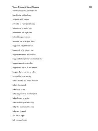 Fifteen Thousand Useful Phrases 503
I stand in awed amazement before
I stand in the midst of men
I still view with respect
I submit it to every candid mind
I submit that in such a case
I submit that it is high time
I submit this proposition
I summon you to do your share
I suppose it is right to answer
I suppose it to be entirely true
I suppose most men will recollect
I suppose that everyone who listens to me
I suppose there is no one here
I suppose we are all of one opinion
I suspect that is why we so often
I sympathize most heartily
I take a broader and bolder position
I take it for granted
I take leave to say
I take one picture as an illustration
I take pleasure in saying
I take the liberty of observing
I take this instance at random
I take two views of
I tell him in reply
I tell you, gentlemen
 