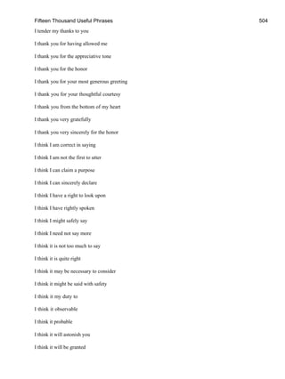 Fifteen Thousand Useful Phrases 504
I tender my thanks to you
I thank you for having allowed me
I thank you for the appreciative tone
I thank you for the honor
I thank you for your most generous greeting
I thank you for your thoughtful courtesy
I thank you from the bottom of my heart
I thank you very gratefully
I thank you very sincerely for the honor
I think I am correct in saying
I think I am not the first to utter
I think I can claim a purpose
I think I can sincerely declare
I think I have a right to look upon
I think I have rightly spoken
I think I might safely say
I think I need not say more
I think it is not too much to say
I think it is quite right
I think it may be necessary to consider
I think it might be said with safety
I think it my duty to
I think it observable
I think it probable
I think it will astonish you
I think it will be granted
 