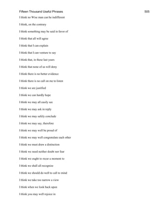 Fifteen Thousand Useful Phrases 505
I think no Wise man can be indifferent
I think, on the contrary
I think something may be said in favor of
I think that all will agree
I think that I can explain
I think that I can venture to say
I think that, in these last years
I think that none of us will deny
I think there is no better evidence
I think there is no call on me to listen
I think we are justified
I think we can hardly hope
I think we may all easily see
I think we may ask in reply
I think we may safely conclude
I think we may say, therefore
I think we may well be proud of
I think we may well congratulate each other
I think we must draw a distinction
I think we need neither doubt nor fear
I think we ought to recur a moment to
I think we shall all recognize
I think we should do well to call to mind
I think we take too narrow a view
I think when we look back upon
I think you may well rejoice in
 