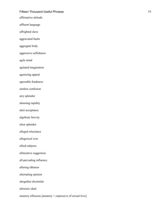 Fifteen Thousand Useful Phrases 11
affirmative attitude
affluent language
affrighted slave
aggravated faults
aggregate body
aggressive selfishness
agile mind
agitated imagination
agonizing appeal
agreeable frankness
aimless confusion
airy splendor
alarming rapidity
alert acceptance
algebraic brevity
alien splendor
alleged reluctance
allegorical vein
allied subjects
alliterative suggestion
all-pervading influence
alluring idleness
alternating opinion
altogether dissimilar
altruistic ideal
amatory effusions [amatory = expressive of sexual love]
 