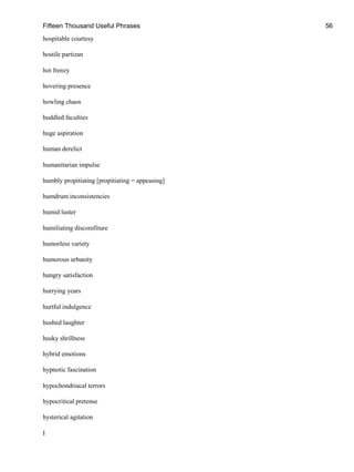 Fifteen Thousand Useful Phrases 56
hospitable courtesy
hostile partizan
hot frenzy
hovering presence
howling chaos
huddled faculties
huge aspiration
human derelict
humanitarian impulse
humbly propitiating [propitiating = appeasing]
humdrum inconsistencies
humid luster
humiliating discomfiture
humorless variety
humorous urbanity
hungry satisfaction
hurrying years
hurtful indulgence
hushed laughter
husky shrillness
hybrid emotions
hypnotic fascination
hypochondriacal terrors
hypocritical pretense
hysterical agitation
I
 