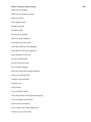 Fifteen Thousand Useful Phrases 506
I think you will all agree
I think you will pardon my saying
I think you will see
I thus explicitly reply
I tremble at the task
I tremble to think
I trust I may be indulged
I trust it is not presumptuous
I trust that as the years roll on
I trust that I shall have the indulgence
I trust that this will not be regarded as
I turn, gentlemen, to the case
I use the word advisedly
I use the word in the sense
I use very plain language
I utter this word with the deepest affection
I value very much the honor
I venture to ask permission
I venture to say
I verily believe
I very confidently submit
I view that prospect with the greatest misgiving
I want to bespeak your attention
I want to know the character
I want to make some simple applications
I want to say just a few words
 