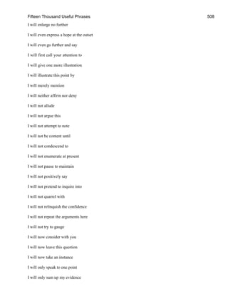 Fifteen Thousand Useful Phrases 508
I will enlarge no further
I will even express a hope at the outset
I will even go further and say
I will first call your attention to
I will give one more illustration
I will illustrate this point by
I will merely mention
I will neither affirm nor deny
I will not allude
I will not argue this
I will not attempt to note
I will not be content until
I will not condescend to
I will not enumerate at present
I will not pause to maintain
I will not positively say
I will not pretend to inquire into
I will not quarrel with
I will not relinquish the confidence
I will not repeat the arguments here
I will not try to gauge
I will now consider with you
I will now leave this question
I will now take an instance
I will only speak to one point
I will only sum up my evidence
 
