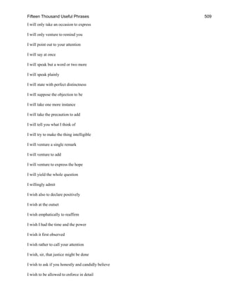 Fifteen Thousand Useful Phrases 509
I will only take an occasion to express
I will only venture to remind you
I will point out to your attention
I will say at once
I will speak but a word or two more
I will speak plainly
I will state with perfect distinctness
I will suppose the objection to be
I will take one more instance
I will take the precaution to add
I will tell you what I think of
I will try to make the thing intelligible
I will venture a single remark
I will venture to add
I will venture to express the hope
I will yield the whole question
I willingly admit
I wish also to declare positively
I wish at the outset
I wish emphatically to reaffirm
I wish I had the time and the power
I wish it first observed
I wish rather to call your attention
I wish, sir, that justice might be done
I wish to ask if you honestly and candidly believe
I wish to be allowed to enforce in detail
 