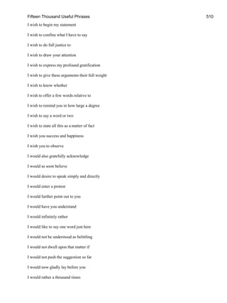 Fifteen Thousand Useful Phrases 510
I wish to begin my statement
I wish to confine what I have to say
I wish to do full justice to
I wish to draw your attention
I wish to express my profound gratification
I wish to give these arguments their full weight
I wish to know whether
I wish to offer a few words relative to
I wish to remind you in how large a degree
I wish to say a word or two
I wish to state all this as a matter of fact
I wish you success and happiness
I wish you to observe
I would also gratefully acknowledge
I would as soon believe
I would desire to speak simply and directly
I would enter a protest
I would further point out to you
I would have you understand
I would infinitely rather
I would like to say one word just here
I would not be understood as belittling
I would not dwell upon that matter if
I would not push the suggestion so far
I would now gladly lay before you
I would rather a thousand times
 