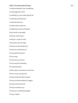 Fifteen Thousand Useful Phrases 511
I would recommend to your consideration
I would suggest first of all
I would that my voice could reach the ear
I would urge and entreat you
I would urge upon you
I would venture to point out
I yielded to the earnest solicitations
If any man be so persuaded
If anyone could conceive
If anyone is so dim of vision
If any other answer be made
If at first view this should seem
If, however, you determine to
If I am asked for the proof
If I am wrong
If I can carry you with me
If I can succeed in describing
If I could find words
If I have done no more than view the facts
If I have in any way deserved
If I may be allowed a little criticism
If I may be allowed modestly to suggest
If I may be allowed to refer
If I may reverently say so
If I may say so without presumption
If I may so speak
 