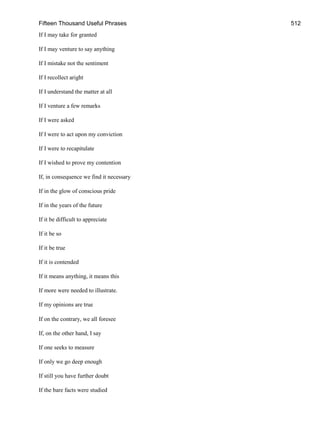 Fifteen Thousand Useful Phrases 512
If I may take for granted
If I may venture to say anything
If I mistake not the sentiment
If I recollect aright
If I understand the matter at all
If I venture a few remarks
If I were asked
If I were to act upon my conviction
If I were to recapitulate
If I wished to prove my contention
If, in consequence we find it necessary
If in the glow of conscious pride
If in the years of the future
If it be difficult to appreciate
If it be so
If it be true
If it is contended
If it means anything, it means this
If more were needed to illustrate.
If my opinions are true
If on the contrary, we all foresee
If, on the other hand, I say
If one seeks to measure
If only we go deep enough
If still you have further doubt
If the bare facts were studied
 