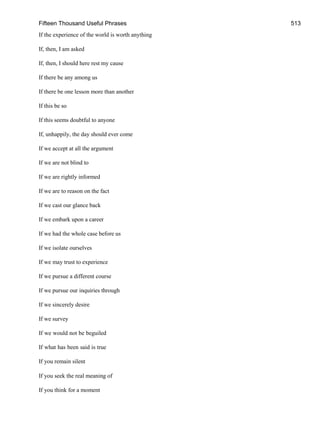 Fifteen Thousand Useful Phrases 513
If the experience of the world is worth anything
If, then, I am asked
If, then, I should here rest my cause
If there be any among us
If there be one lesson more than another
If this be so
If this seems doubtful to anyone
If, unhappily, the day should ever come
If we accept at all the argument
If we are not blind to
If we are rightly informed
If we are to reason on the fact
If we cast our glance back
If we embark upon a career
If we had the whole case before us
If we isolate ourselves
If we may trust to experience
If we pursue a different course
If we pursue our inquiries through
If we sincerely desire
If we survey
If we would not be beguiled
If what has been said is true
If you remain silent
If you seek the real meaning of
If you think for a moment
 