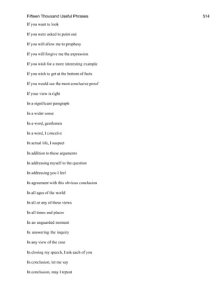 Fifteen Thousand Useful Phrases 514
If you want to look
If you were asked to point out
If you will allow me to prophesy
If you will forgive me the expression
If you wish for a more interesting example
If you wish to get at the bottom of facts
If you would see the most conclusive proof
If your view is right
In a significant paragraph
In a wider sense
In a word, gentlemen
In a word, I conceive
In actual life, I suspect
In addition to these arguments
In addressing myself to the question
In addressing you I feel
In agreement with this obvious conclusion
In all ages of the world
In all or any of these views
In all times and places
In an unguarded moment
In answering the inquiry
In any view of the case
In closing my speech, I ask each of you
In conclusion, let me say
In conclusion, may I repeat
 
