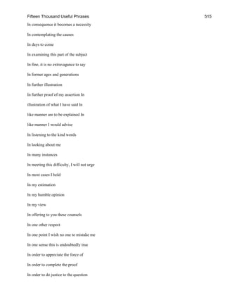 Fifteen Thousand Useful Phrases 515
In consequence it becomes a necessity
In contemplating the causes
In days to come
In examining this part of the subject
In fine, it is no extravagance to say
In former ages and generations
In further illustration
In further proof of my assertion In
illustration of what I have said In
like manner are to be explained In
like manner I would advise
In listening to the kind words
In looking about me
In many instances
In meeting this difficulty, I will not urge
In most cases I hold
In my estimation
In my humble opinion
In my view
In offering to you these counsels
In one other respect
In one point I wish no one to mistake me
In one sense this is undoubtedly true
In order to appreciate the force of
In order to complete the proof
In order to do justice to the question
 