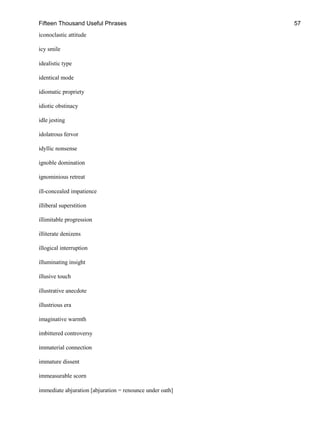Fifteen Thousand Useful Phrases 57
iconoclastic attitude
icy smile
idealistic type
identical mode
idiomatic propriety
idiotic obstinacy
idle jesting
idolatrous fervor
idyllic nonsense
ignoble domination
ignominious retreat
ill-concealed impatience
illiberal superstition
illimitable progression
illiterate denizens
illogical interruption
illuminating insight
illusive touch
illustrative anecdote
illustrious era
imaginative warmth
imbittered controversy
immaterial connection
immature dissent
immeasurable scorn
immediate abjuration [abjuration = renounce under oath]
 