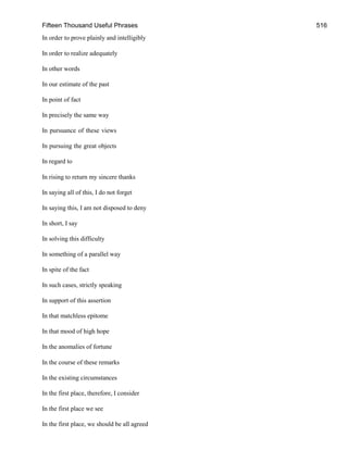 Fifteen Thousand Useful Phrases 516
In order to prove plainly and intelligibly
In order to realize adequately
In other words
In our estimate of the past
In point of fact
In precisely the same way
In pursuance of these views
In pursuing the great objects
In regard to
In rising to return my sincere thanks
In saying all of this, I do not forget
In saying this, I am not disposed to deny
In short, I say
In solving this difficulty
In something of a parallel way
In spite of the fact
In such cases, strictly speaking
In support of this assertion
In that matchless epitome
In that mood of high hope
In the anomalies of fortune
In the course of these remarks
In the existing circumstances
In the first place, therefore, I consider
In the first place we see
In the first place, we should be all agreed
 