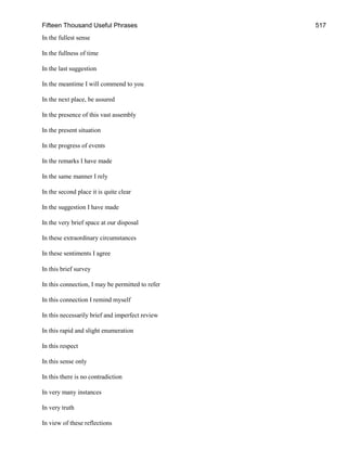 Fifteen Thousand Useful Phrases 517
In the fullest sense
In the fullness of time
In the last suggestion
In the meantime I will commend to you
In the next place, be assured
In the presence of this vast assembly
In the present situation
In the progress of events
In the remarks I have made
In the same manner I rely
In the second place it is quite clear
In the suggestion I have made
In the very brief space at our disposal
In these extraordinary circumstances
In these sentiments I agree
In this brief survey
In this connection, I may be permitted to refer
In this connection I remind myself
In this necessarily brief and imperfect review
In this rapid and slight enumeration
In this respect
In this sense only
In this there is no contradiction
In very many instances
In very truth
In view of these reflections
 