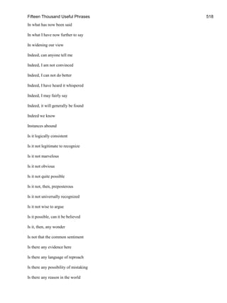 Fifteen Thousand Useful Phrases 518
In what has now been said
In what I have now further to say
In widening our view
Indeed, can anyone tell me
Indeed, I am not convinced
Indeed, I can not do better
Indeed, I have heard it whispered
Indeed, I may fairly say
Indeed, it will generally be found
Indeed we know
Instances abound
Is it logically consistent
Is it not legitimate to recognize
Is it not marvelous
Is it not obvious
Is it not quite possible
Is it not, then, preposterous
Is it not universally recognized
Is it not wise to argue
Is it possible, can it be believed
Is it, then, any wonder
Is not that the common sentiment
Is there any evidence here
Is there any language of reproach
Is there any possibility of mistaking
Is there any reason in the world
 
