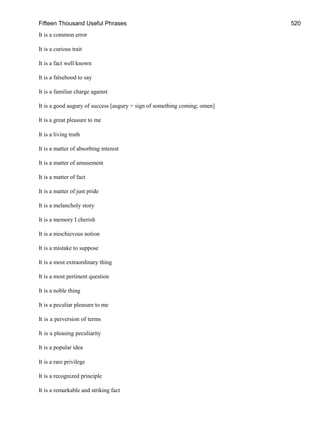 Fifteen Thousand Useful Phrases 520
It is a common error
It is a curious trait
It is a fact well known
It is a falsehood to say
It is a familiar charge against
It is a good augury of success [augury = sign of something coming; omen]
It is a great pleasure to me
It is a living truth
It is a matter of absorbing interest
It is a matter of amusement
It is a matter of fact
It is a matter of just pride
It is a melancholy story
It is a memory I cherish
It is a mischievous notion
It is a mistake to suppose
It is a most extraordinary thing
It is a most pertinent question
It is a noble thing
It is a peculiar pleasure to me
It is a perversion of terms
It is a pleasing peculiarity
It is a popular idea
It is a rare privilege
It is a recognized principle
It is a remarkable and striking fact
 