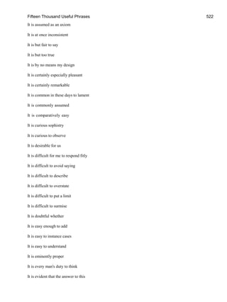 Fifteen Thousand Useful Phrases 522
It is assumed as an axiom
It is at once inconsistent
It is but fair to say
It is but too true
It is by no means my design
It is certainly especially pleasant
It is certainly remarkable
It is common in these days to lament
It is commonly assumed
It is comparatively easy
It is curious sophistry
It is curious to observe
It is desirable for us
It is difficult for me to respond fitly
It is difficult to avoid saying
It is difficult to describe
It is difficult to overstate
It is difficult to put a limit
It is difficult to surmise
It is doubtful whether
It is easy enough to add
It is easy to instance cases
It is easy to understand
It is eminently proper
It is every man's duty to think
It is evident that the answer to this
 