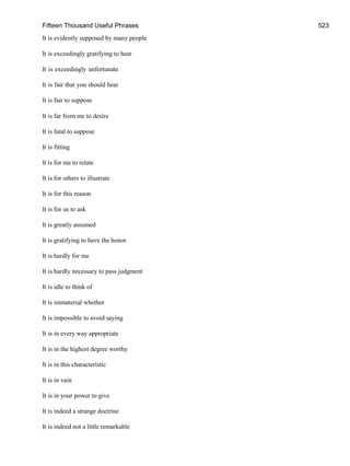 Fifteen Thousand Useful Phrases 523
It is evidently supposed by many people
It is exceedingly gratifying to hear
It is exceedingly unfortunate
It is fair that you should hear
It is fair to suppose
It is far from me to desire
It is fatal to suppose
It is fitting
It is for me to relate
It is for others to illustrate
It is for this reason
It is for us to ask
It is greatly assumed
It is gratifying to have the honor
It is hardly for me
It is hardly necessary to pass judgment
It is idle to think of
It is immaterial whether
It is impossible to avoid saying
It is in every way appropriate
It is in the highest degree worthy
It is in this characteristic
It is in vain
It is in your power to give
It is indeed a strange doctrine
It is indeed not a little remarkable
 